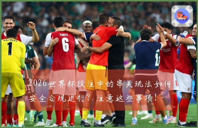 2026世界杯投注中的串关玩法如何安全合规进行？注意这些事项！